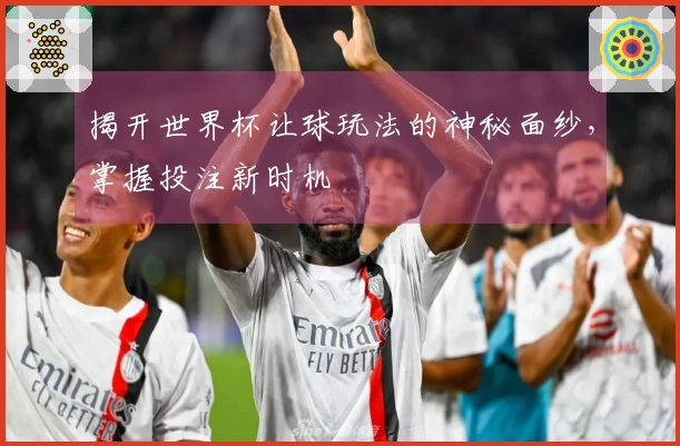 揭开世界杯让球玩法的神秘面纱，掌握投注新时机