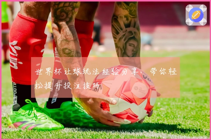 世界杯让球玩法经验分享，带你轻松提升投注技巧